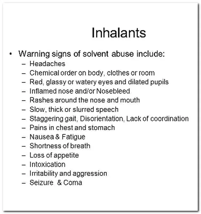 Warning Signs of inhalant and solvent abuse include: Headaches, chemical odor on body, red, glassy eyes, inflames nose, rash around nose and mouth, slow, slurred speech, disorientation, pain in chest or stomach, nausea, fatigue, shortness of breath, loss of appetite, intoxication, irritability, seizures and coma.