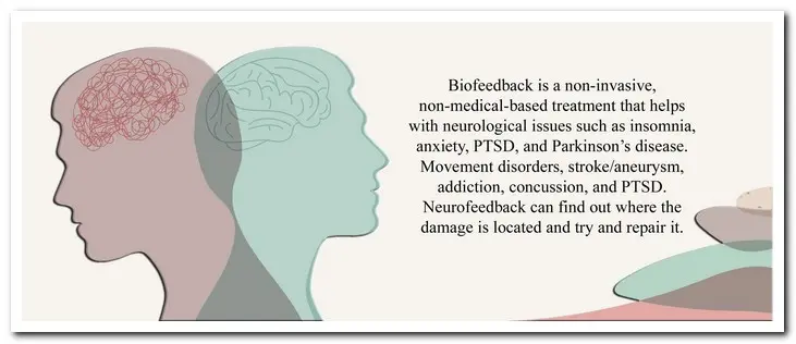 Biofeedback is a non-invasive, non-medical-based treatment that helps with neurological issues such as insomnia, anxiety, PTSD, and Parkinson’s disease. It also is used to treat movement disorders, stroke/aneurysm, addiction, concussion, and PTSD. Biofeedback can find out where the damage is located and try and repair it.